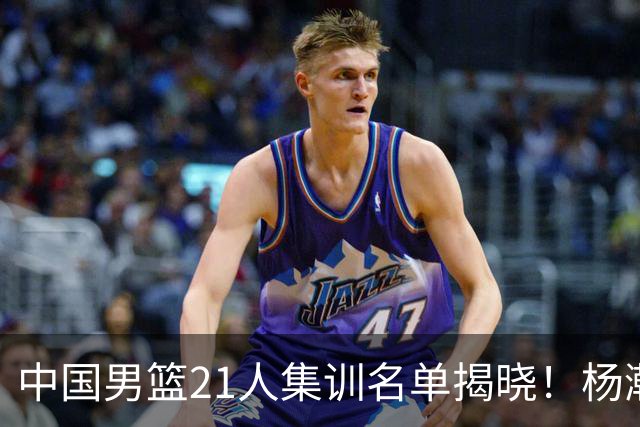 中国男篮21人集训名单揭晓！杨瀚森领衔，胡明轩周琦张镇麟落选