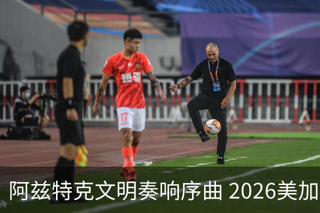 阿兹特克文明奏响序曲 2026美加墨世界杯盛大启幕